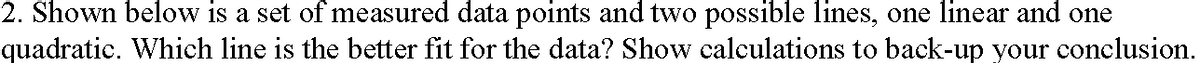 2. Shown below is a set of measured data points and two possible lines, one linear and one
quadratic. Which line is the better fit for the data? Show calculations to back-up your conclusion.