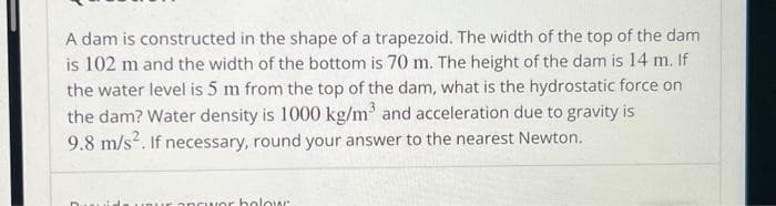 A dam is constructed in the shape of a trapezoid. The width of the top of the dam
is 102 m and the width of the bottom is 70 m. The height of the dam is 14 m. If
the water level is 5 m from the top of the dam, what is the hydrostatic force on
the dam? Water density is 1000 kg/m³ and acceleration due to gravity is
9.8 m/s². If necessary, round your answer to the nearest Newton.
incuor holow