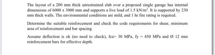 The layout of a 200 mm thick unrestrained slab over a proposed single garage has internal
dimensions of 6000 x 3000 mm and supports a live load of 1.5 kN/m². It is supported by 230
mm thick walls. The environmental conditions are mild, and 1 hr fire rating is required.
Determine the suitable reinforcement and check the code requirements for shear, minimum
area of reinforcement and bar spacing.
Assume deflection is ok (no need to check), feu= 30 MPa, fy= 450 MPa and Ø 12 mm
reinforcement bars for effective depth.