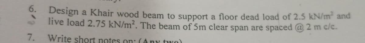 6.
7.
Design a Khair wood beam to support a floor dead load of 2.5 kN/m² and
live load 2.75 kN/m². The beam of 5m clear span are spaced @ 2 m c/c.
Write short notes on: (Any two)