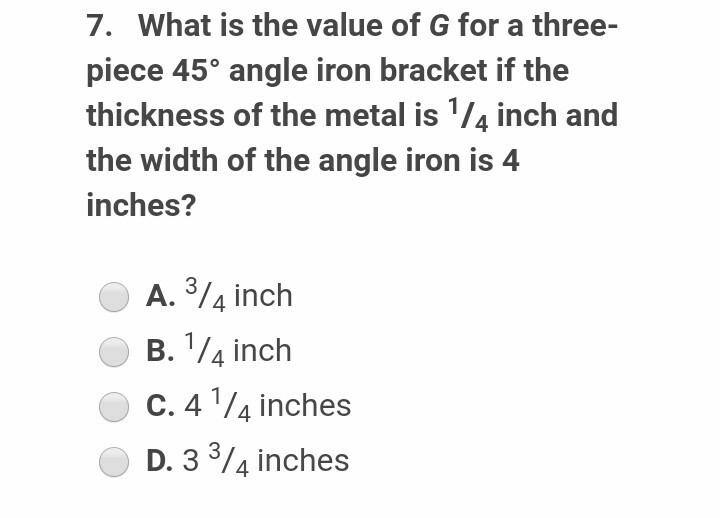 7. What is the value of G for a three-
piece 45° angle iron bracket if the
thickness of the metal is 1/4 inch and
the width of the angle iron is 4
inches?
A. 3/4 inch
B. 1/4 inch
C. 4 ¹/4 inches
D. 3 ³/4 inches