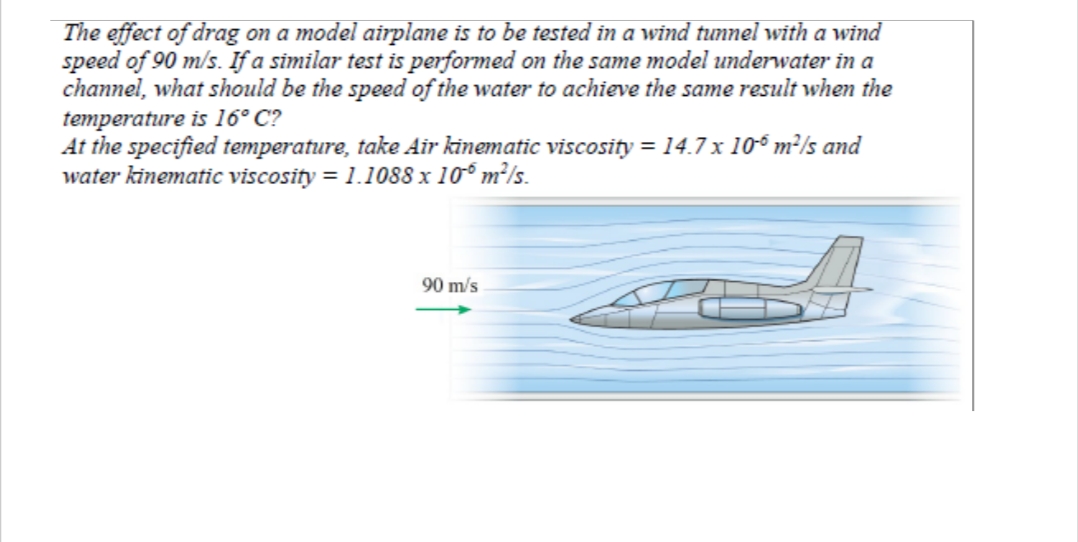 The effect of drag on a model airplane is to be tested in a wind tunnel with a wind
speed of 90 m/s. If a similar test is performed on the same model underwater in a
channel, what should be the speed of the water to achieve the same result when the
temperature is 16° C?
At the specified temperature, take Air kinematic viscosity = 14.7 x 106 m²/s and
water kinematic viscosity = 1.1088 x 106 m²/s.
90 m/s