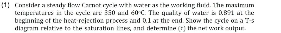 (1) Consider a steady flow Carnot cycle with water as the working fluid. The maximum
temperatures in the cycle are 350 and 60°C. The quality of water is 0.891 at the
beginning of the heat-rejection process and 0.1 at the end. Show the cycle on a T-s
diagram relative to the saturation lines, and determine (c) the net work output.