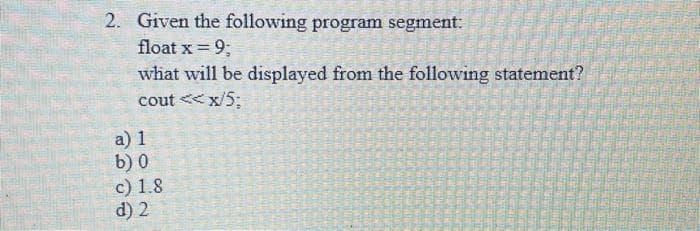 2. Given the following program segment:
float x =
= 9;
what will be displayed from the following statement?
cout<<x/5;
a) 1
b) 0
c) 1.8
d) 2