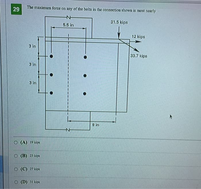 29
The maximum force on any of the bolts in the connection shown most nearly
N
5.5 in
3 in
3 in
3 in
O (A) 19 kips
O(B) 23 kips
O (C) 27 kips
(D) 31 kips
L
N
9 in
31.5 kips
12 kips
33.7 kips