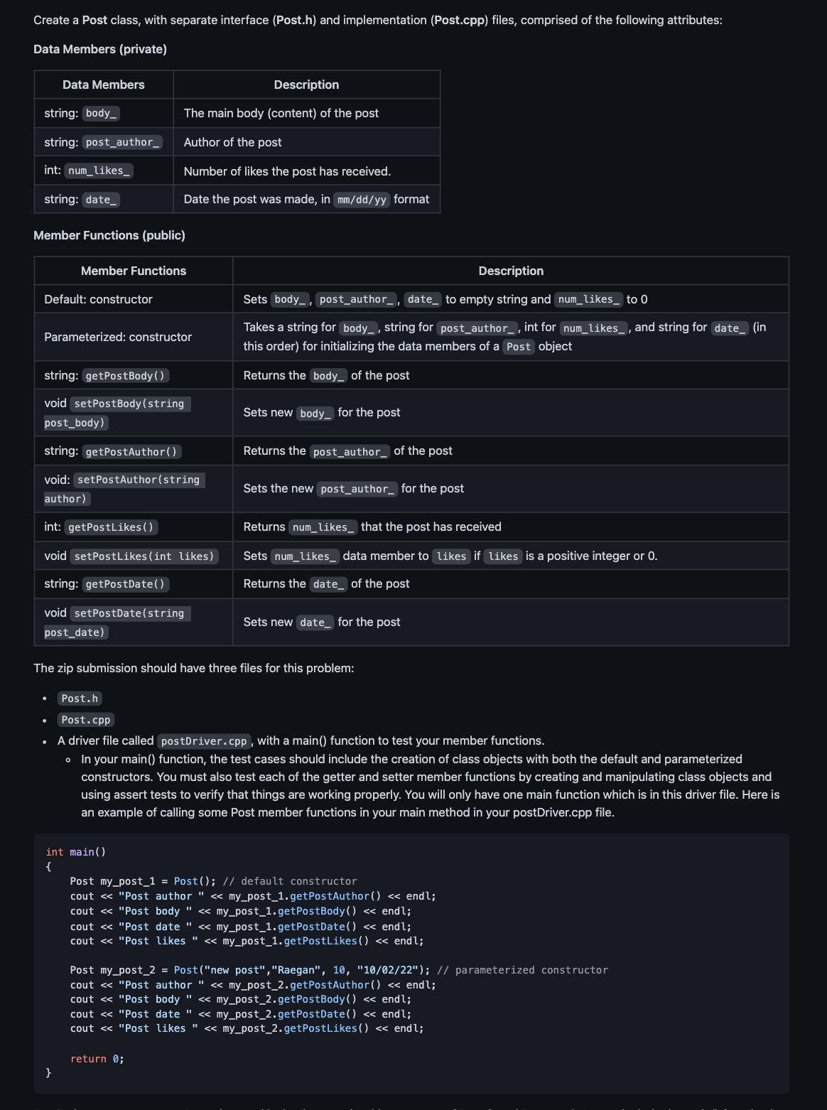 Create a Post class, with separate interface (Post.h) and implementation (Post.cpp) files, comprised of the following attributes:
Data Members (private)
Data Members
string: body_
string: post_author__
int: num_likes_
string: date_
Member Functions (public)
Default: constructor
Member Functions
Description
The main body (content) of the post
Author of the post
Number of likes the post has received.
Date the post was made, in mm/dd/yy format
Parameterized: constructor
string: getPostBody()
void setPostBody(string
post_body)
string: getPostAuthor()
void: setPostAuthor(string
author)
int: getPostLikes ()
void setPostLikes (int likes)
string: getPostDate()
void setPostDate(string
post_date)
}
int main()
{
Description
Sets body, post_author_, date_ to empty string and num_likes_ to 0
Takes a string for body, string for post_author_, int for num_likes_, and string for date_ (in
this order) for initializing the data members of a Post object
Returns the body of the post
Sets new body for the post
Returns the post_author_ of the post
Sets the new post_author_ for the post
The zip submission should have three files for this problem:
Returns num_likes that the post has received
Sets num_likes_ data member to likes if likes is a positive integer or 0.
Returns the date of the post
return 0;
Sets new date for the post
Post.h
Post.cpp
A driver file called postDriver.cpp, with a main() function to test your member functions.
• In your main () function, the test cases should include the creation of class objects with both the default and parameterized
constructors. You must also test each of the getter and setter member functions by creating and manipulating class objects and
using assert tests to verify that things are working properly. You will only have one main function which is in this driver file. Here is
an example of calling some Post member functions in your main method in your postDriver.cpp file.
Post my_post_1 = Post(); // default constructor
cout << "Post author " << my_post_1.getPostAuthor() << endl;
cout << "Post body " << my_post_1.getPostBody() << endl;
cout << "Post date " << my_post_1.getPostDate() << endl;
cout << "Post likes " << my_post_1.getPostLikes () << endl;
Post my_post_2 = Post("new post","Raegan", 10, "10/02/22"); // parameterized constructor
cout << "Post author " << my_post_2.getPostAuthor() << endl;
cout << "Post body " << my_post_2.getPostBody() << endl;
cout << "Post date " << my_post_2.getPostDate() << endl;
cout << "Post likes " << my_post_2.getPostLikes() << endl;