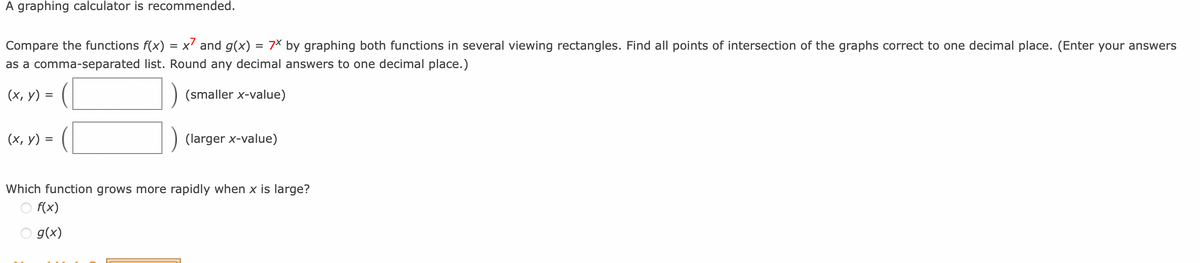 A graphing calculator is recommended.
Compare the functions f(x)
as a comma-separated list.
(x, y) =
(x,y) =
x7 and g(x) = 7x by graphing both functions in several viewing rectangles. Find all points of intersection of the graphs correct to one decimal place. (Enter your answers
Round any decimal answers to one decimal place.)
(smaller x-value)
(larger x-value)
Which function grows more rapidly when x is large?
○ f(x)
g(x)