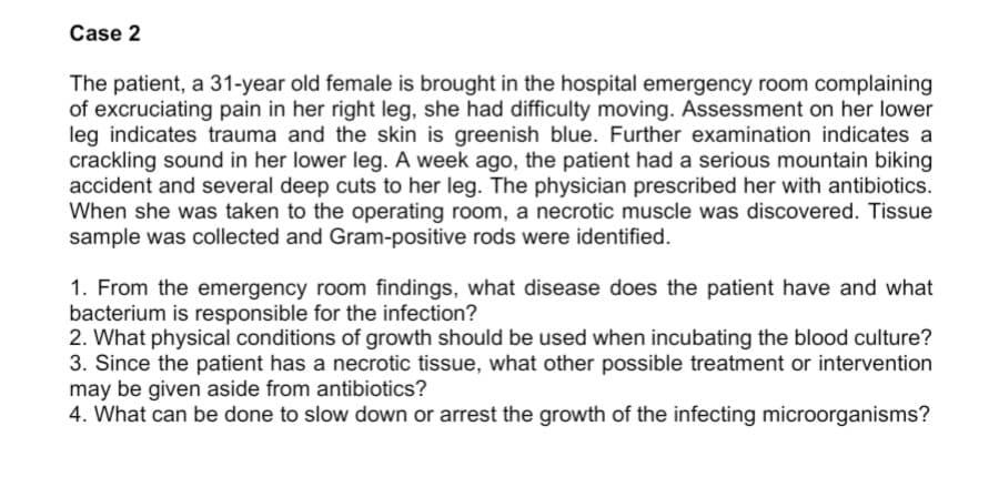 Case 2
The patient, a 31-year old female is brought in the hospital emergency room complaining
of excruciating pain in her right leg, she had difficulty moving. Assessment on her lower
leg indicates trauma and the skin is greenish blue. Further examination indicates a
crackling sound in her lower leg. A week ago, the patient had a serious mountain biking
accident and several deep cuts to her leg. The physician prescribed her with antibiotics.
When she was taken to the operating room, a necrotic muscle was discovered. Tissue
sample was collected and Gram-positive rods were identified.
1. From the emergency room findings, what disease does the patient have and what
bacterium is responsible for the infection?
2. What physical conditions of growth should be used when incubating the blood culture?
3. Since the patient has a necrotic tissue, what other possible treatment or intervention
may be given aside from antibiotics?
4. What can be done to slow down or arrest the growth of the infecting microorganisms?
