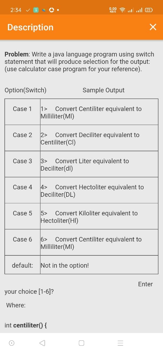 2:34
0.00
KB/S ? ul ul (0
Description
Problem: Write a java language program using switch
statement that will produce selection for the output:
(use calculator case program for your reference).
Option(Switch)
Sample Output
Case 1
1>
Convert Centiliter equivalent to
Milliliter(MI)
Case 2
2>
Convert Deciliter equivalent to
Centiliter(Cl)
Case 3
3>
Convert Liter equivalent to
Deciliter(dl)
Case 4
4>
Convert Hectoliter equivalent to
Deciliter(DL)
Case 5
5>
Convert Kiloliter equivalent to
Hectoliter(HI)
Case 6
6>
Convert Centiliter equivalent to
Milliliter(MI)
default:
Not in the option!
Enter
your choice [1-6]?
Where:
int centiliter() {
