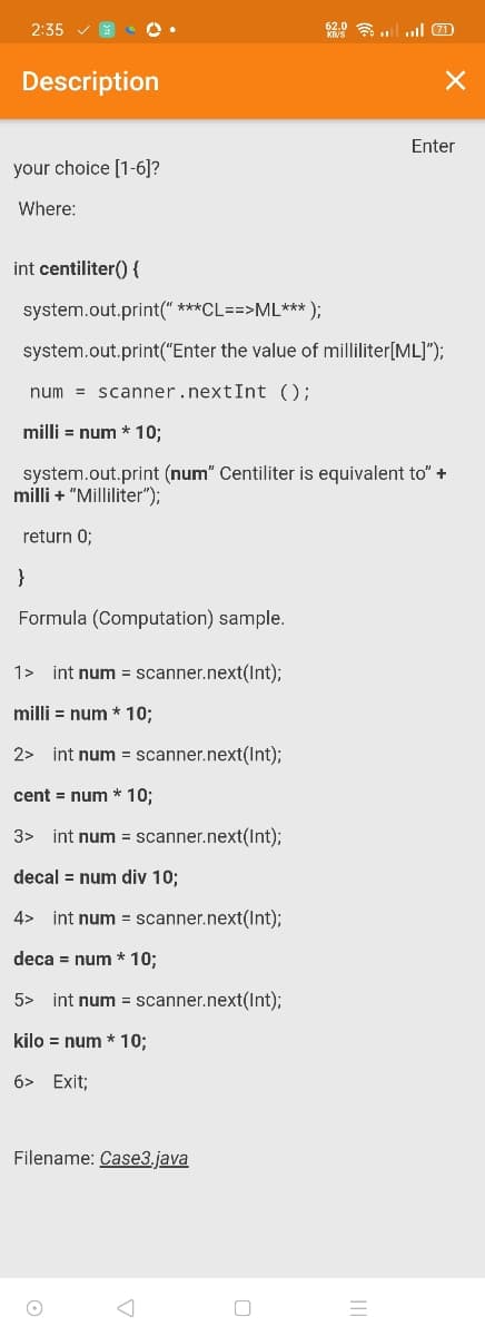 2:35
2.0 l ll 0
Description
Enter
your choice [1-6]?
Where:
int centiliter() {
system.out.print(" ***CL==>ML*** );
system.out.print("Enter the value of milliliter[ML]");
num = scanner.nextInt ();
milli = num * 10;
system.out.print (num" Centiliter is equivalent to" +
milli + "Milliliter");
return 0;
}
Formula (Computation) sample.
1>
int num = scanner.next(Int);
milli = num * 10;
2> int num = scanner.next(Int);
cent = num * 10;
3> int num = scanner.next(Int);
decal = num div 10;
4> int num = scanner.next(Int);
deca = num * 10;
5> int num = scanner.next(Int);
kilo = num * 10;
6> Exit;
Filename: Case3.java
