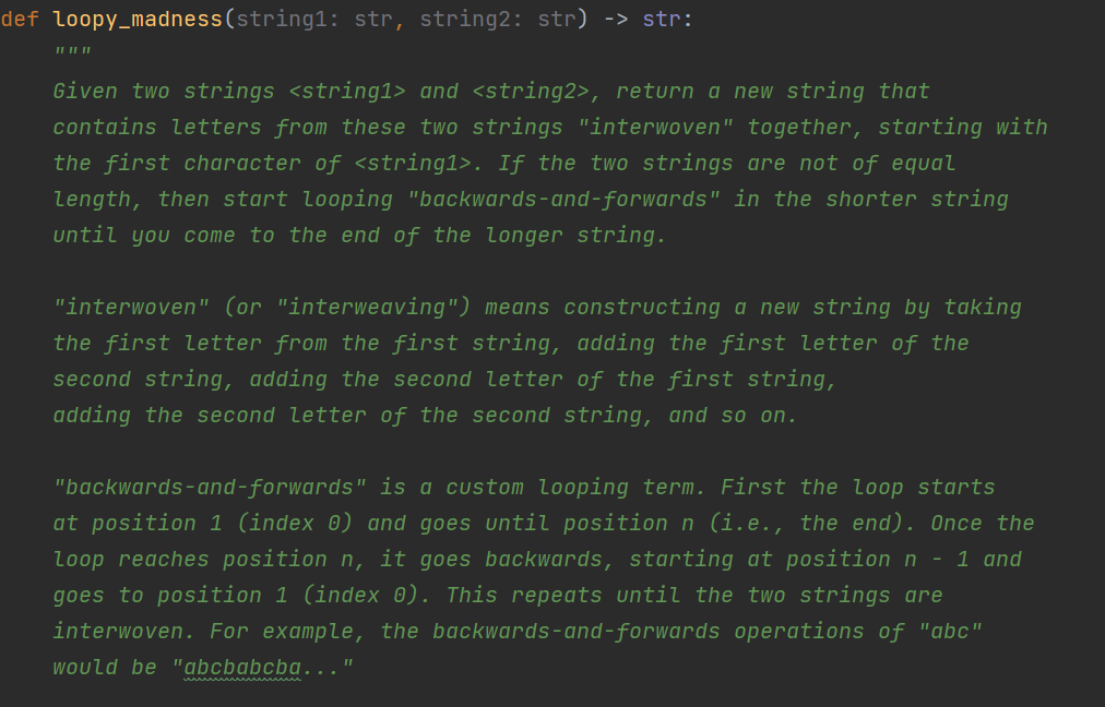 def loopy_madness(string1: str, string2: str) -> str:
II I| ||
Given two strings <string1> and <string2>, return a new string that
contains letters from these two strings "interwoven" together, starting with
the first character of <string1>. If the two strings are not of equal
length, then start looping "backwards- and-forwards" in the shorter string
until you come to the end of the longer string.
"interwoven" (or "interweaving") means constructing a new string by taking
the first letter from the first string, adding the first letter of the
second string, adding the second letter of the first string,
adding the second letter of the second string, and so on.
"backwards-and-forwards" is a custom looping term. First the loop starts
at position 1 (index 0) and goes until position n (i.e., the end). Once the
loop reaches position n, it goes backwards, starting at position n - 1 and
goes to position 1 (index 0). This repeats until the two strings are
interwoven. For example, the backwards-and-forwards operations of "abc"
Would be "abcbabcba..."
