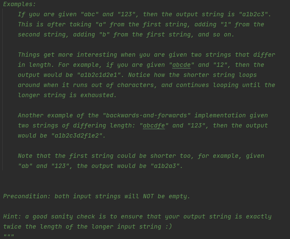 Examples:
If you are given "abc" and "123", then the output string is "alb2c3".
This is after taking "a" from the first string, adding "1" from the
second string, adding "b" from the first string, and so on.
Things get more interesting when you are given two strings that differ
in length. For example, if you are given "abcde" and "12", then the
AAAAAAAAaaa.
output would be "alb2c1d2e1". Notice how the shorter string loops
around when it runs out of characters, and continues looping until the
Longer string is exhausted.
Another example of the "backwards-and-forwards" implementation given
two strings of differing length: "abcdfe" and "123", then the output
AAAAAAAAAchaAA
would be "a1b2c3d2f1e2".
Note that the first string could be shorter too, for example, given
"ab" and "123", the output would be "alb2q3".
Precondition: both input strings will NOT be empty.
Hint: a good sanity check is to ensure that your output string is exactly
twice the length of the longer input string :)
IL II |
