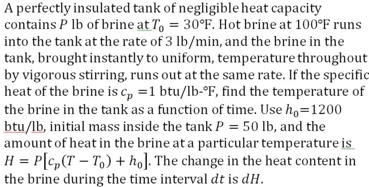 A perfectly insulated tank of negligible heat capacity
contains P lb of brine at T, = 30°F. Hot brine at 100°F runs
into the tank at the rate of 3 lb/min, and the brine in the
tank, brought instantly to uniform, temperature throughout
by vigorous stirring, runs out at the same rate. If the specific
heat of the brine is c, =1 btu/lb-°F, find the temperature of
the brine in the tank as a function of time. Use ho=1200
btu/lb, initial mass inside the tank P = 50 lb, and the
amount of heat in the brine at a particular temperature is
H = P\C,(T – T) + ho]. The change in the heat content in
the brine during the time interval dt is dH.
%3D
