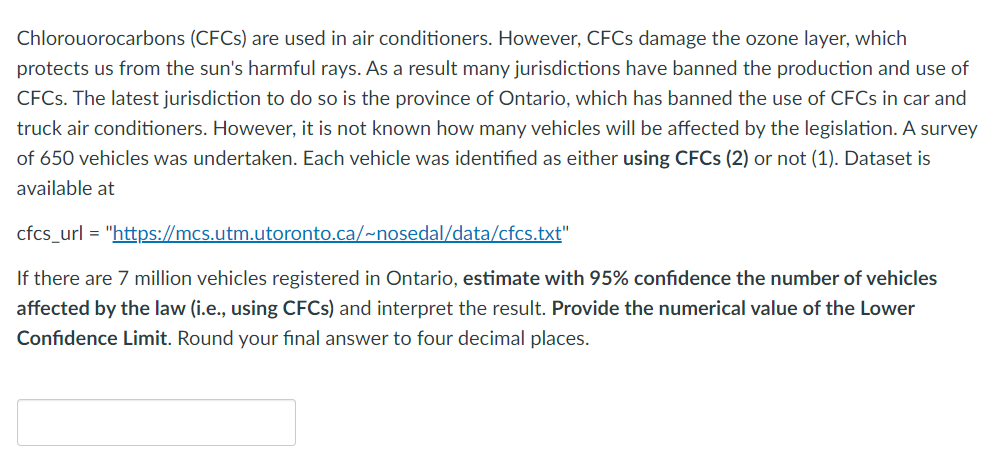 Chlorouorocarbons (CFCs) are used in air conditioners. However, CFCs damage the ozone layer, which
protects us from the sun's harmful rays. As a result many jurisdictions have banned the production and use of
CFCs. The latest jurisdiction to do so is the province of Ontario, which has banned the use of CFCs in car and
truck air conditioners. However, it is not known how many vehicles will be affected by the legislation. A survey
of 650 vehicles was undertaken. Each vehicle was identified as either using CFCs (2) or not (1). Dataset is
available at
cfcs_url = "https://mcs.utm.utoronto.ca/~nosedal/data/cfcs.txt"
If there are 7 million vehicles registered in Ontario, estimate with 95% confidence the number of vehicles
affected by the law (i.e., using CFCs) and interpret the result. Provide the numerical value of the Lower
Confidence Limit. Round your final answer to four decimal places.