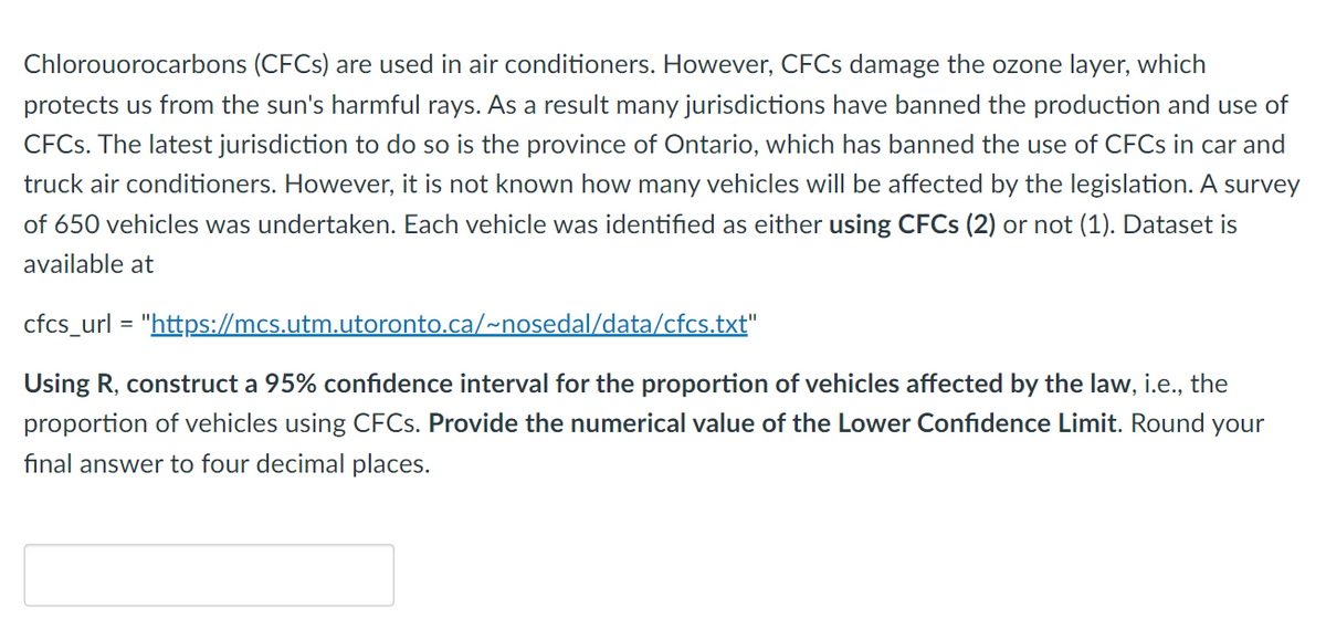 Chlorouorocarbons (CFCs) are used in air conditioners. However, CFCs damage the ozone layer, which
protects us from the sun's harmful rays. As a result many jurisdictions have banned the production and use of
CFCs. The latest jurisdiction to do so is the province of Ontario, which has banned the use of CFCs in car and
truck air conditioners. However, it is not known how many vehicles will be affected by the legislation. A survey
of 650 vehicles was undertaken. Each vehicle was identified as either using CFCs (2) or not (1). Dataset is
available at
cfcs_url = "https://mcs.utm.utoronto.ca/~nosedal/data/cfcs.txt"
Using R, construct a 95% confidence interval for the proportion of vehicles affected by the law, i.e., the
proportion of vehicles using CFCs. Provide the numerical value of the Lower Confidence Limit. Round your
final answer to four decimal places.