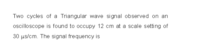 Two cycles of a Triangular wave signal observed on an
oscilloscope is found to occupy 12 cm at a scale setting of
30 µs/cm. The signal frequency is
