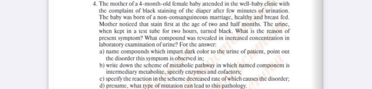 4. The mother of a 4-month-old female baby attended in the well-baby clinic with
the complaint of black staining of the diaper after few minutes of urination.
The baby was born of a non-consanguincous marriage, healthy and breast fed.
Mother noticed that stain first at the age of two and half months. The urine,
when kept in a test tube for two hours, turned black. What is the reason of
present symptom? What compound was revealed in increased concentration in
laboratory examination of urine? For the answer:
a) name compounds which impart dark color to the urine of patient, point out
the disorder this symptom is observed in;
b) write down the scheme of metabolic pathway in which named component is
intermediary metabolite, specify enzymes and cofactors;
c) specify the reaction in the scheme decreased rate of which causes the disorder;
d) presume, what type of mutation can lead to this pathology.
