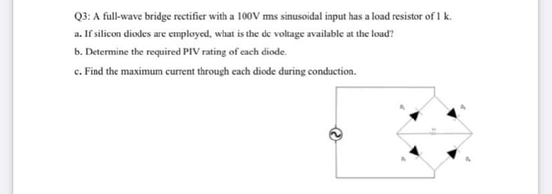 Q3: A full-wave bridge rectifier with a 100V ms sinusoidal input has a load resistor of 1 k.
a. If silicon diodes are employed, what is the de voltage available at the load?
b. Determine the required PIV rating of each diode.
c. Find the maximum current through each diode during conduction.
