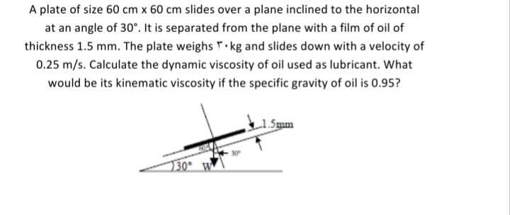 A plate of size 60 cm x 60 cm slides over a plane inclined to the horizontal
at an angle of 30°. It is separated from the plane with a film of oil of
thickness 1.5 mm. The plate weighs *· kg and slides down with a velocity of
0.25 m/s. Calculate the dynamic viscosity of oil used as lubricant. What
would be its kinematic viscosity if the specific gravity of oil is 0.95?
Smm
130° W
