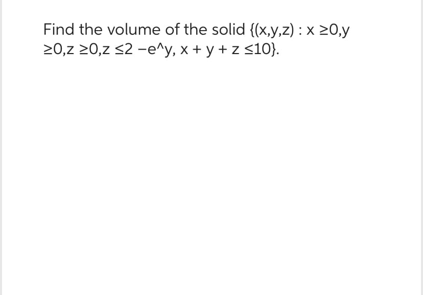 Find the volume of the solid {(x,y,z) : x ≥0,y
≥0,z ≥0,z ≤2-e^y, x + y + z ≤10}.