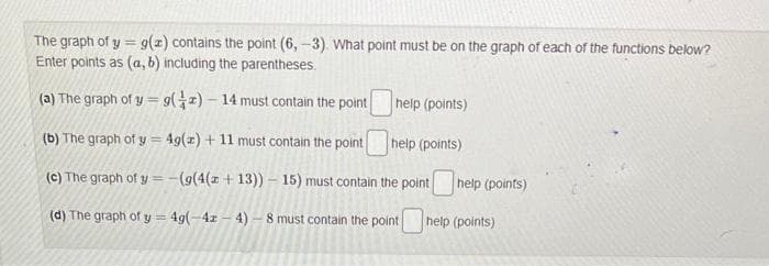 The graph of y= g(z) contains the point (6,-3). What point must be on the graph of each of the functions below?
Enter points as (a, b) including the parentheses.
(a) The graph of y= 9(2) - 14 must contain the point
(b) The graph of y = 4g(z) + 11 must contain the point
help (points)
(c) The graph of y=-(g(4(z+13)) - 15) must contain the point
(d) The graph of
y=4g(-42-4)-8
help (points)
help (points)
must contain the point help (points)