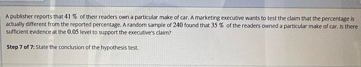 A publisher reports that 41% of their readers own a particular make of car. A marketing executive wants to test the claim that the percentage is
actually different from the reported percentage. A random sample of 240 found that 35 % of the readers owned a particular make of car. Is there
sufficient evidence at the 0.05 level to support the executive's claim?
Step 7 of 7: State the conclusion of the hypothesis test.