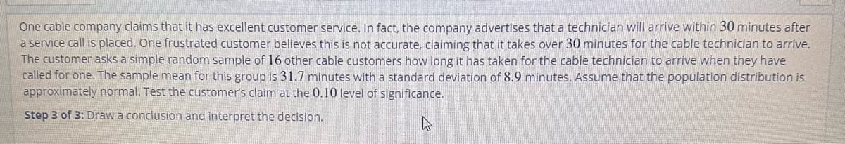 One cable company claims that it has excellent customer service. In fact, the company advertises that a technician will arrive within 30 minutes after
a service call is placed. One frustrated customer believes this is not accurate, claiming that it takes over 30 minutes for the cable technician to arrive.
The customer asks a simple random sample of 16 other cable customers how long it has taken for the cable technician to arrive when they have
called for one. The sample mean for this group is 31.7 minutes with a standard deviation of 8.9 minutes. Assume that the population distribution is
approximately normal. Test the customer's claim at the 0.10 level of significance.
Step 3 of 3: Draw a conclusion and interpret the decision.