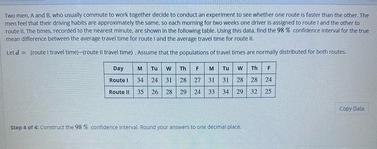 Two men, A and B, who usually commute to work together decide to conduct an experiment to see whether one route is faster than the other. The
men feel that their driving habits are approximately the same, so each morning for two weeks one driver is assigned to route I and the other to
route II. The times, recorded to the nearest minute, are shown in the following table. Using this data, find the 98 % confidence interval for the true
mean difference between the average travel time for route I and the average travel time for route II.
Let d = (route I travel time)-(route Il travel time). Assume that the populations of travel times are normally distributed for both routes.
Tu W
34 24 31
Route II 35 26 28 29 24 33 34 29
Day
Route I
M
Th F M Tu W Th F
28 27 31 31 28 28 24
32
25
Step 4 of 4: Construct the 98 % confidence interval. Round your answers to one decimal place.
Copy Data