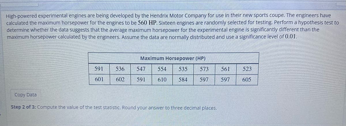 High-powered experimental engines are being developed by the Hendrix Motor Company for use in their new sports coupe. The engineers have
calculated the maximum horsepower for the engines to be 560 HP. Sixteen engines are randomly selected for testing. Perform a hypothesis test to
determine whether the data suggests that the average maximum horsepower for the experimental engine is significantly different than the
maximum horsepower calculated by the engineers. Assume the data are normally distributed and use a significance level of 0.01.
591
601
536
602
Maximum Horsepower (HP)
573
547 554 535
610
591
584 597
Copy Data
Step 2 of 3: Compute the value of the test statistic. Round your answer to three decimal places.
561
597
523
605