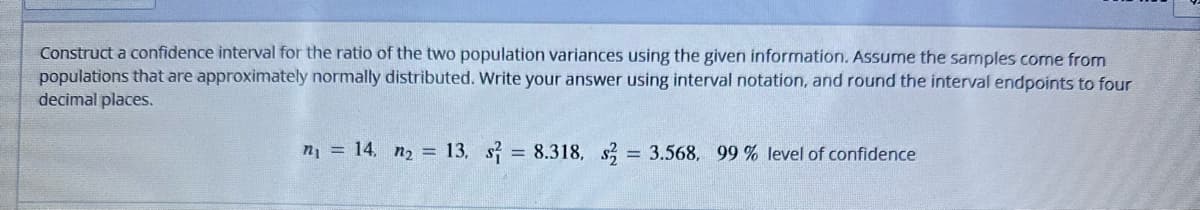 Construct a confidence interval for the ratio of the two population variances using the given information. Assume the samples come from
populations that are approximately normally distributed. Write your answer using interval notation, and round the interval endpoints to four
decimal places.
n₁ = 14, n₂ = 13. s2 = 8.318. s2 = 3.568, 99 % level of confidence