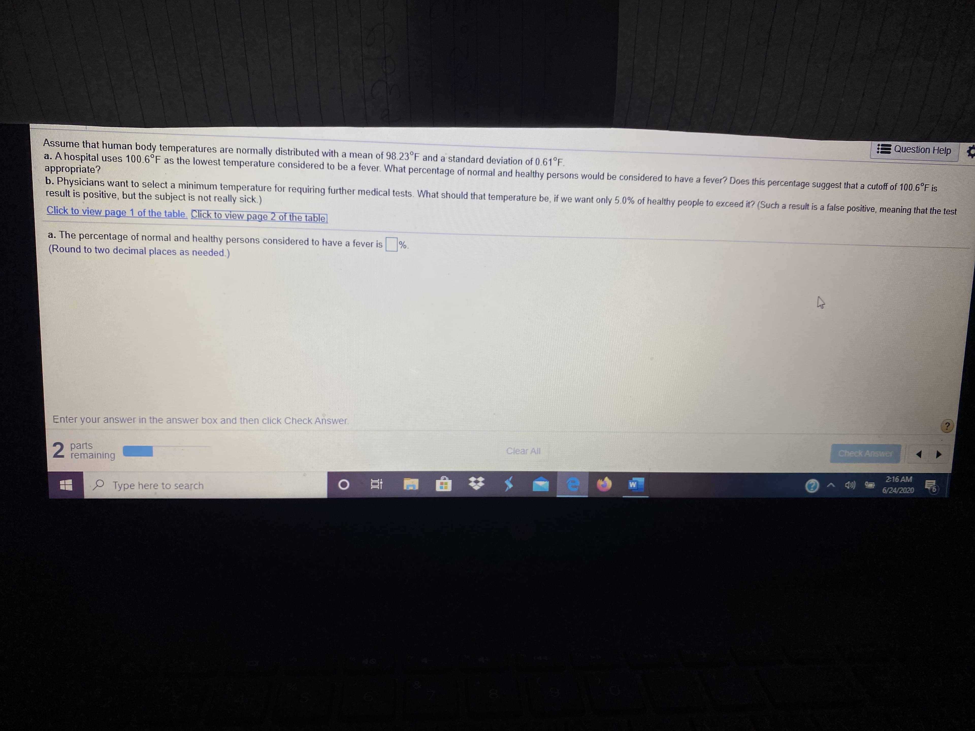### Understanding Human Body Temperatures

Human body temperatures are typically normally distributed with a mean of 98.23°F and a standard deviation of 0.61°F. This information can be used to analyze and determine various aspects such as what constitutes a fever or setting medical thresholds.

#### Scenario Analysis:
1. **Hospital Fever Threshold:**
   - Suppose a hospital uses 100.6°F as the lowest temperature considered to be a fever.
   - Question: What percentage of normal and healthy persons would have a body temperature considered to be a fever with this threshold?
   - Consideration: Does this percentage suggest that the 100.6°F cutoff is appropriate?

2. **Setting Medical Thresholds:**
   - Physicians aim to identify a minimum temperature for further medical tests.
   - The goal is to determine this threshold so that only 5.0% of healthy people would be considered to have a fever (leading to a false positive, where the individual is not actually sick).
   - Question: What should the minimum temperature be to ensure this 5.0% false positive rate?

#### Calculation Tasks:
- **Part A:** Determine the percentage of healthy individuals considered to have a fever at the 100.6°F threshold.
  - Input required: The answer rounded to two decimal places as needed.
  
  ```Answer Box: [Percentage of healthy persons] %```

- **Part B:** Determine the new minimum temperature threshold that would result in only 5.0% of healthy individuals exceeding it.

  ```Answer Box: [New temperature threshold] °F```

---

You are provided with options to view additional pages for tables, which may contain statistical data or values from the standard normal distribution (Z-table) needed to complete these calculations.

#### Navigation Instructions:
- Click on the links to view essential tables:
  - [Page 1 of the table]
  - [Page 2 of the table]

Make sure to correctly enter your answer in the answer box and click "Check Answer" to validate your input. Partial progress is indicated at the bottom of the page.

---

### Educational Insights:
This analysis can help students understand the applications of normal distribution in real-world scenarios, especially in medical settings. It illustrates how statistical thresholds are set and the implications of false positives in diagnosing conditions based on body temperature.