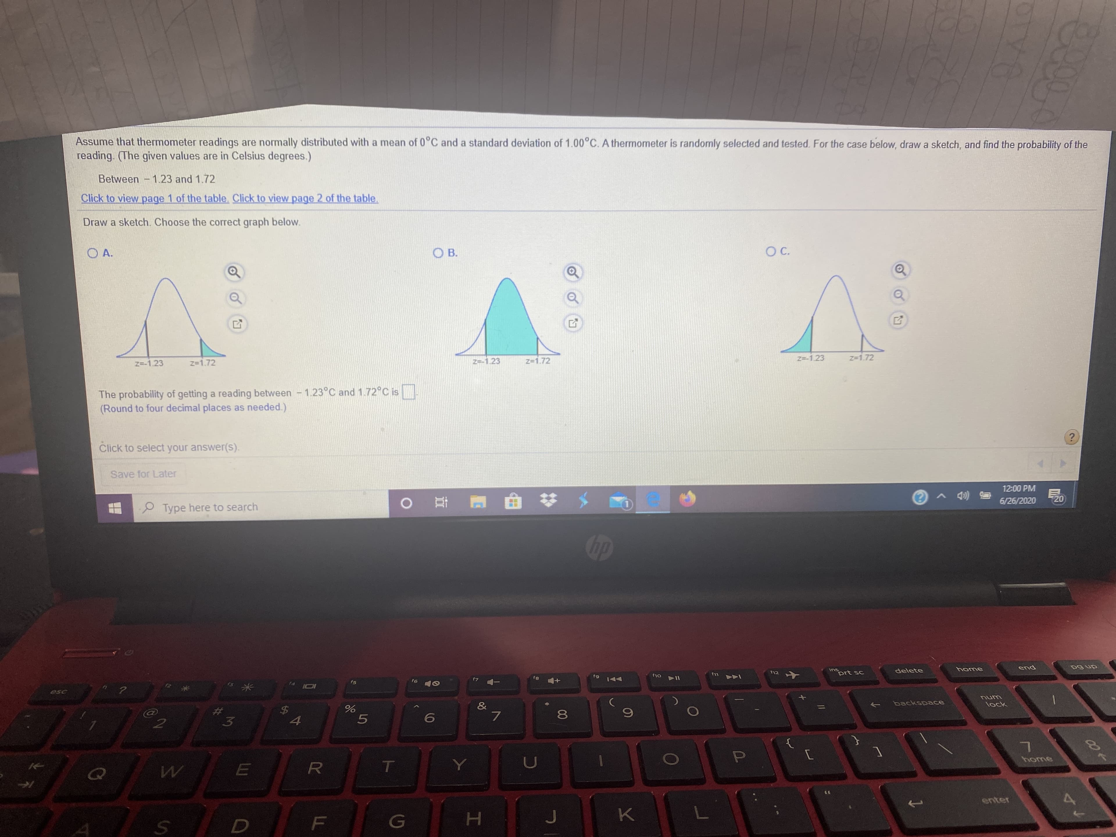 ### Probability of Thermometer Readings

Assume that thermometer readings are normally distributed with a mean of 0°C and a standard deviation of 1.00°C. A thermometer is randomly selected and tested. For the case below, draw a sketch and find the probability of the reading. (The given values are in Celsius degrees.)

**Between -1.23 and 1.72**

Click to view [page 1 of the table](#). Click to view [page 2 of the table](#).

---

**Draw a sketch. Choose the correct graph below:**

- **Graph A:** A normal distribution curve with the area between z = -1.23 and z = 1.72 unshaded.
- **Graph B:** A normal distribution curve with the area beyond z = -1.23 and z = 1.72 shaded.
- **Graph C:** A normal distribution curve with the area between z = -1.23 and z = 1.72 shaded.

The correct graph should highlight the region between z = -1.23 and z = 1.72.

---

**Explanation of the Graphs:**

1. **Graph A:** 
   - **Description:** This graph shows a normal distribution curve where the area within the z-values of -1.23 and 1.72 is not shaded.
   - **Incorrect** because we are interested in the probability between these z-values.

2. **Graph B:** 
   - **Description:** This graph shows a normal distribution curve where the area outside the z-values of -1.23 and 1.72 is shaded.
   - **Incorrect** because this does not represent the probability within the specified range.

3. **Graph C:** 
   - **Description:** This graph shows a normal distribution curve where the area between the z-values of -1.23 and 1.72 is shaded.
   - **Correct** because it highlights the region between these z-values, which is the desired probability range.

---

**Calculation:**
The probability of getting a reading between -1.23°C and 1.72°C is [____]. (Round to four decimal places as needed.)

Click to select your answer(s).

---

_Save for Later_

---

**Note:** To find the correct probability, refer to the standard normal distribution table corresponding to the z-values -1.23 and 1.72.

