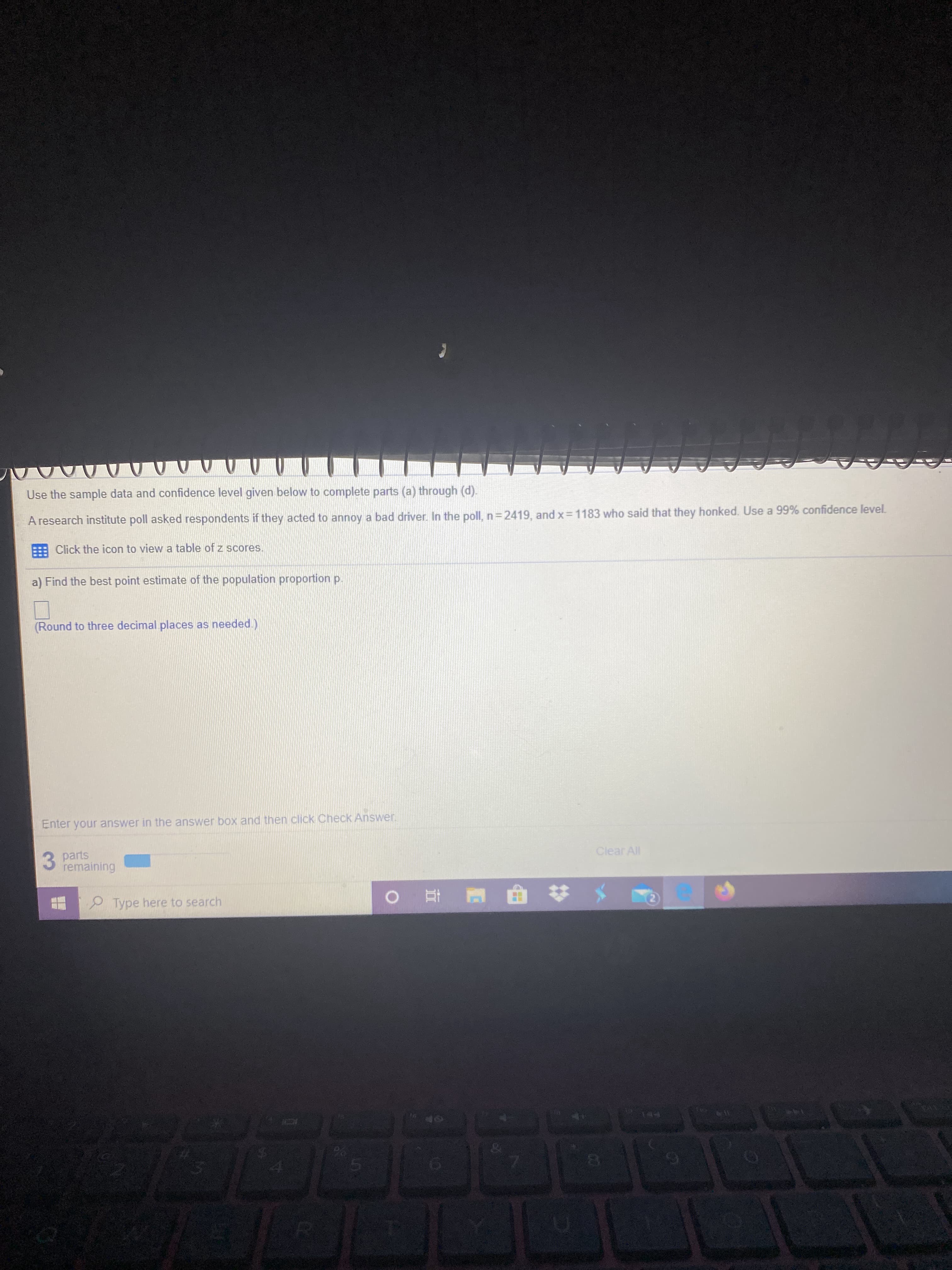 ### Statistical Analysis of Population Proportion

Use the sample data and confidence level given below to complete parts (a) through (d).

---

#### Context

A research institute poll asked respondents if they acted to annoy a bad driver. In the poll:
- Total respondents, \( n = 2419 \)
- Respondents who said that they honked, \( x = 1183 \)

We are to use a 99% confidence level.

### Instructions

1. **Click the icon to view a table of z scores (link provided in the original document)**

### Problems to Solve

#### a) Find the best point estimate of the population proportion \( p \).

- **Instructions**: Round to three decimal places as needed.

#### Input for the Answer

- **Answer Box**: Enter your answer in the answer box and then click "Check Answer".

#### Information regarding Answer Statistics

- Parts remaining: **3 parts remaining**

---

### Explanation

- This problem involves finding the point estimate of the population proportion based on the given sample data.
- The best point estimate of the population proportion \( p \) can be calculated using the formula: 
  \[
  \hat{p} = \frac{x}{n}
  \]
  Where:
  - \( \hat{p} \) is the point estimate of \( p \)
  - \( x \) is the number of favorable outcomes (respondents who honked)
  - \( n \) is the sample size

- For a 99% confidence interval, you may refer to the z-scores table provided in the link.

---

Please make sure to follow the appropriate statistical procedures and rounding rules as specified. 

---

#### Navigation and Submission

- **Enter your answer**: Input your calculated value into the answer box.
- **Check Answer**: Click the "Check Answer" button to confirm.

By following these guidelines, students can accurately determine the best point estimate for the population proportion and proceed with further statistical analysis as required.