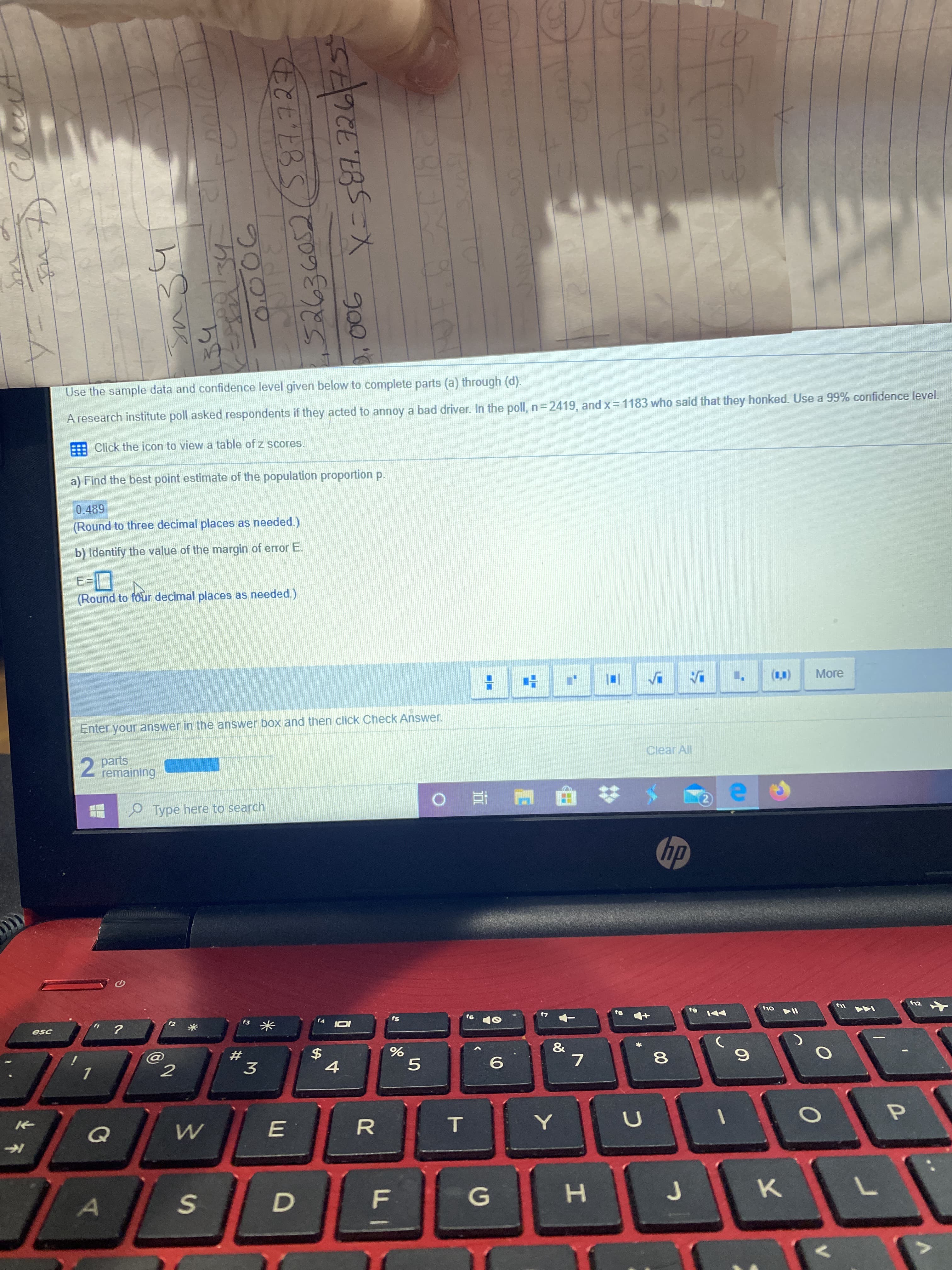 Use the sample data and confid
given
A research institute poll asked respondents if they acted to annoy a bad driver. In the poll, n= 2419, and x=1183 who said that they honked. Use a 99% confidence level.
Click the icon to view a table of z scores.
a) Find the best point estimate of the population proportion p.
0.489
(Round to three decimal places as needed.)
b) Identify the value of the margin of error E.
E=
(Round to four decimal places as needed.)
