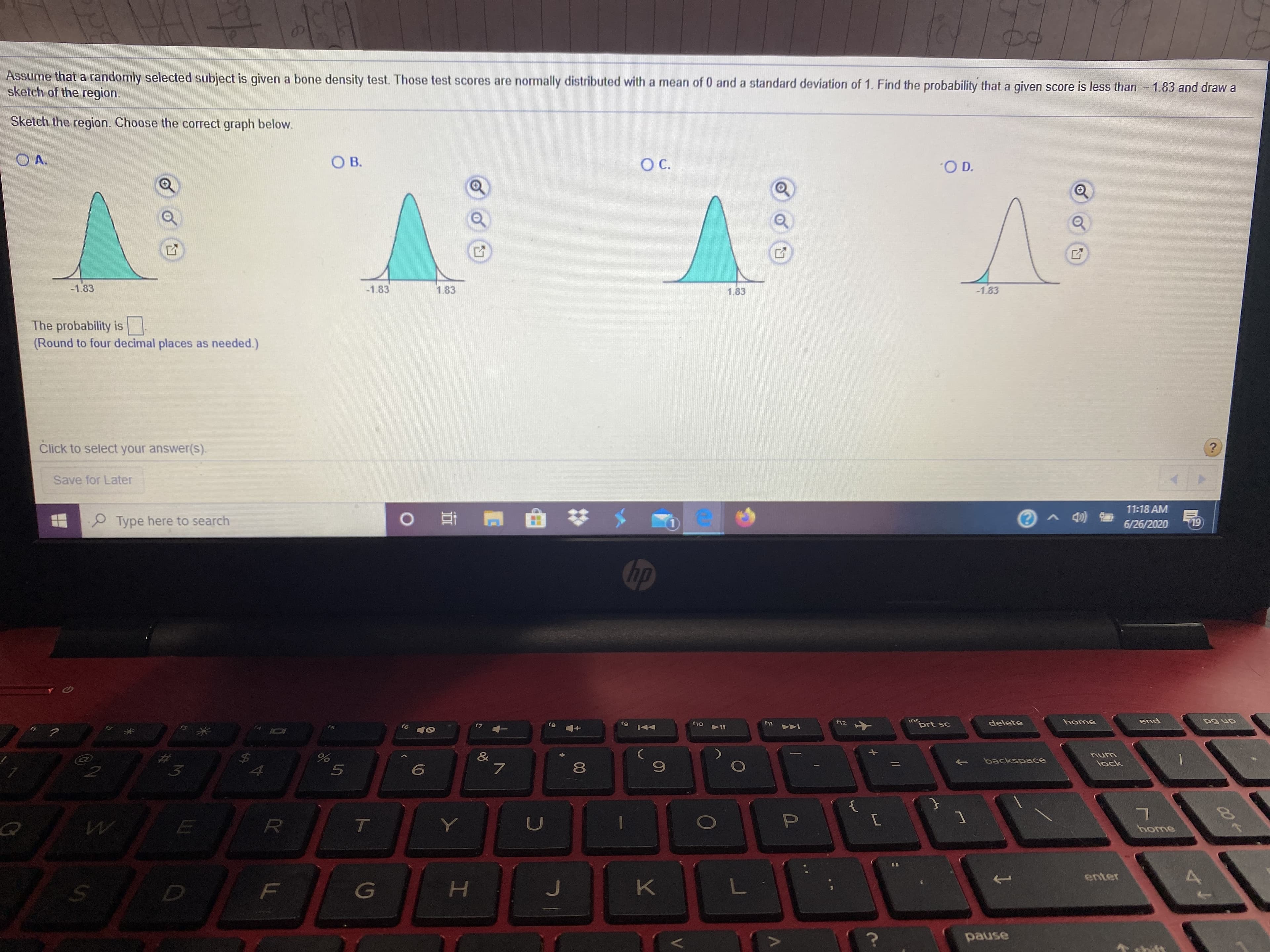 Assume that a randomly selected subject is given a bone density test. Those test scores are normally distributed with a mean of 0 and a standard deviation of 1. Find the probability that a given score is less than 1.83 and draw a
sketch of the region.
