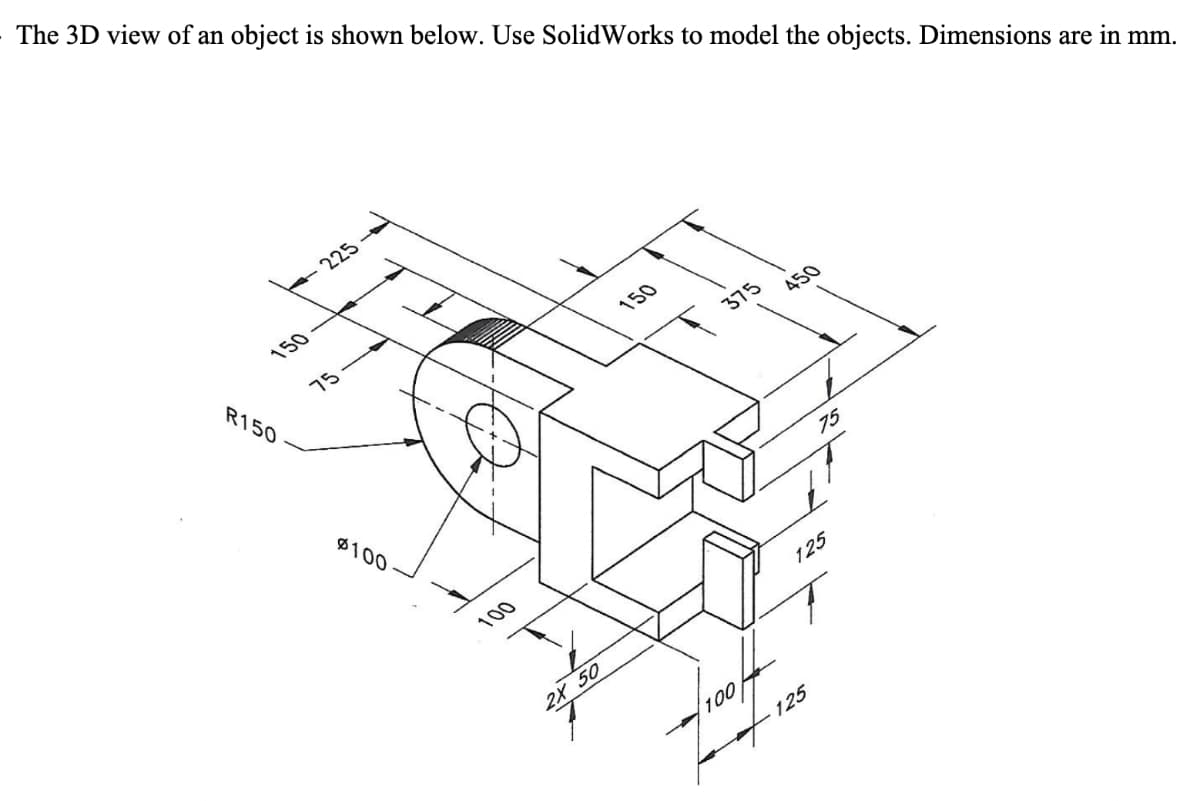 The 3D view of an object is shown below. Use SolidWorks to model the objects. Dimensions are in mm.
150
R150
225
75
$100
100
2X 50
150
375
100
450
75
125
- 125