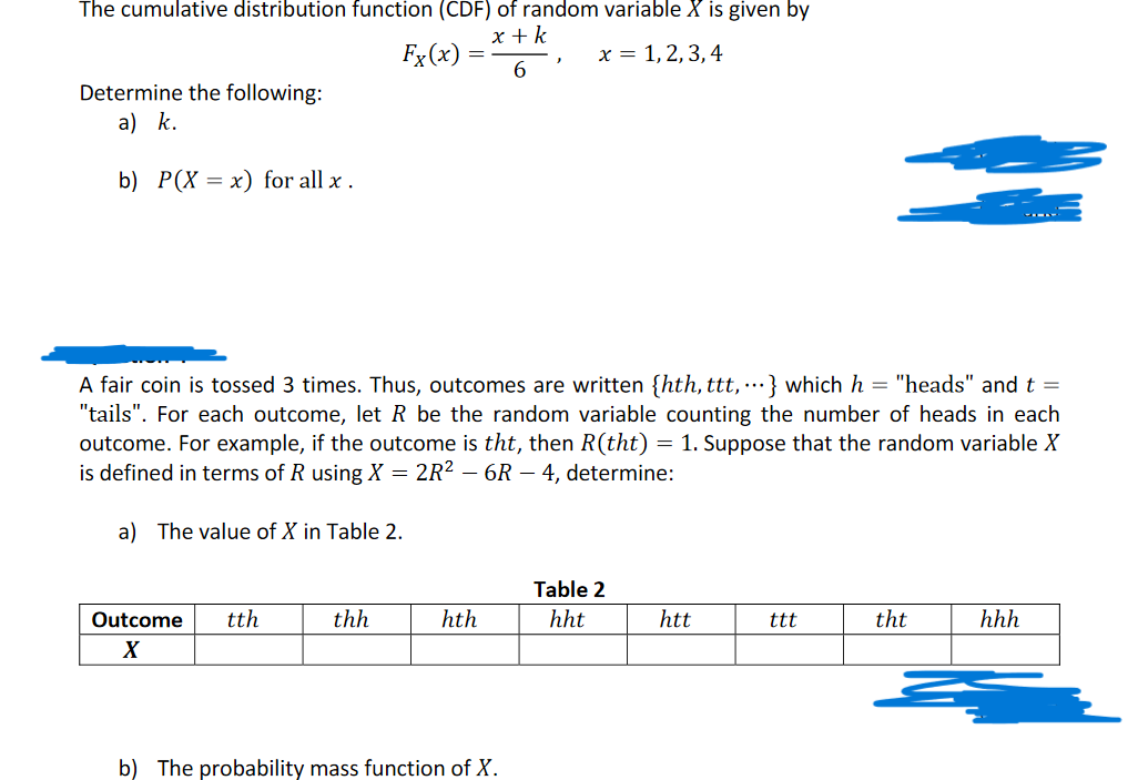 The cumulative distribution function (CDF) of random variable X is given by
x + k
x = 1, 2, 3, 4
6
Determine the following:
a) k.
b) P(X x) for all x.
Fx (x)
a) The value of X in Table 2.
Outcome tth
X
A fair coin is tossed 3 times. Thus, outcomes are written {hth, ttt,...} which h = "heads" and t =
"tails". For each outcome, let R be the random variable counting the number of heads in each
outcome. For example, if the outcome is tht, then R(tht) = 1. Suppose that the random variable X
is defined in terms of R using X = 2R² - 6R - 4, determine:
thh
=
hth
J
b) The probability mass function of X.
Table 2
hht
htt
ttt
tht
hhh