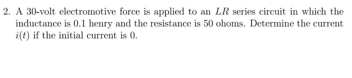 2. A 30-volt electromotive force is applied to an LR series circuit in which the
inductance is 0.1 henry and the resistance is 50 ohoms. Determine the current
i(t) if the initial current is 0.
