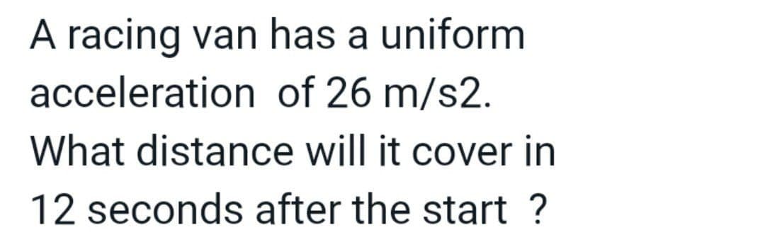 A racing van has a uniform
acceleration of 26 m/s2.
What distance will it cover in
12 seconds after the start ?
