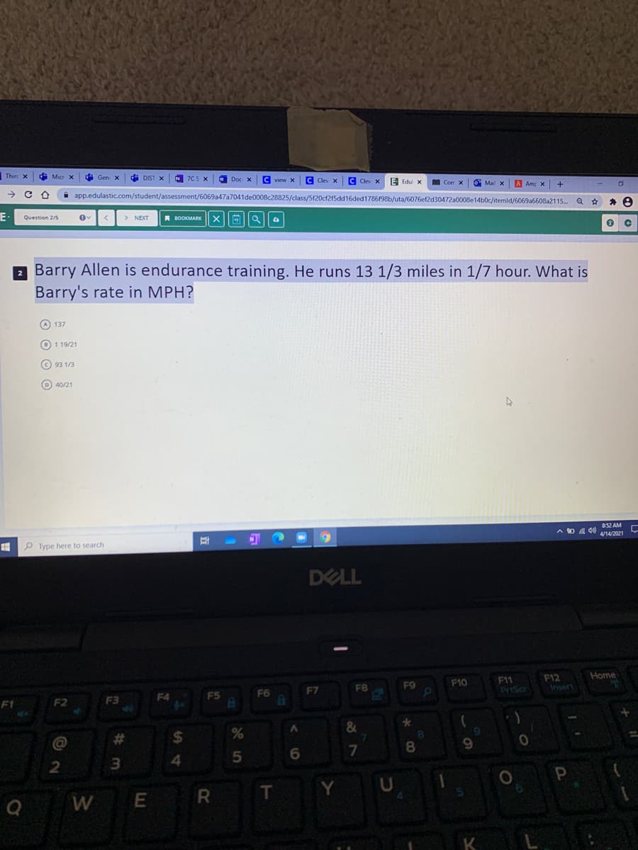 Thire x
* Micr x
i Gen x
di DIST X
N 7CS X
C Clev x
C Clev x
E Edul x
A Amp x +
i app.edulastic.com/student/assessment/6069a47a7041de0008c28825/class/5f20cf215dd16ded1786f98b/uta/6076ef2d30472a0008e14b0c/itemld/6069a6608a2115...
F-
> NEXT
A BOOKMARK
Question 2/s
2 Barry Allen is endurance training. He runs 13 1/3 miles in 1/7 hour. What is
Barry's rate in MPH?
O 137
O 1 19/21
© 93 1/3
D) 40/21
852 AM
A O 4 40 nw2021
P Type here to search
DELL
Home
F12
Insert
F9
F10
F1
F7
FB
PriScr
F4
F5
F6
F1
F2
F3
&
@
%23
%24
8.
8.
R
T
W
K
E
