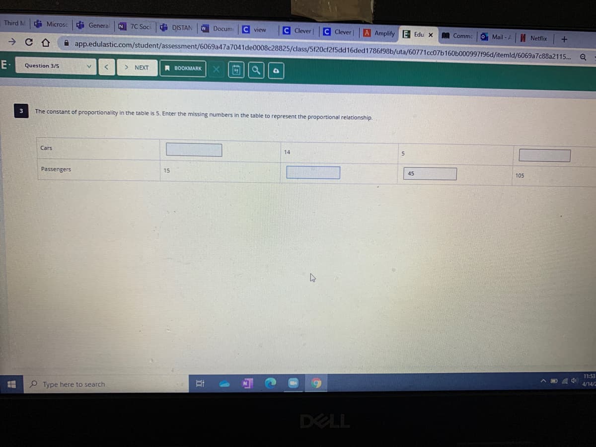 Third M
A Microsc
H General
N 7C Soci
i DISTAN
WDocume
C view
C Clever
C Clever
A Amplify E Edu x
A Commo
O Mail - A
I Netflix
A app.edulastic.com/student/assessment/6069a47a7041de0008c28825/class/5f20cf2f5dd16ded1786f98b/uta/60771cc07b160b000997f96d/itemld/6069a7c88a2115..
E -
Question 3/5
> NEXT
A BOOKMARK
3
The constant of proportionality in the table is 5. Enter the missing numbers in the table to represent the proportional relationship.
Cars
14
Passengers
15
45
105
11:53
P Type here to search
^ 回 小
4/14/
DELL
