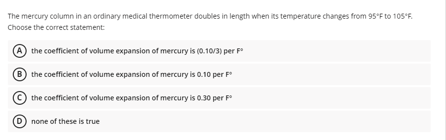 The mercury column in an ordinary medical thermometer doubles in length when its temperature changes from 95°F to 105°F.
Choose the correct statement:
(A the coefficient of volume expansion of mercury is (0.10/3) per F°
(B) the coefficient of volume expansion of mercury is 0.10 per F°
the coefficient of volume expansion of mercury is 0.30 per F°
(D) none of these is true
