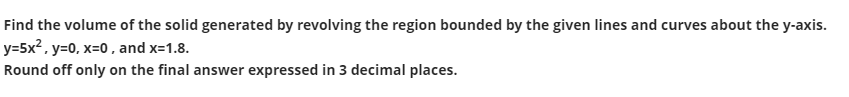 Find the volume of the solid generated by revolving the region bounded by the given lines and curves about the y-axis.
y=5x², y=0, x=0 , and x=1.8.
Round off only on the final answer expressed in 3 decimal places.
