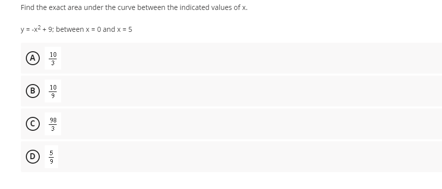 Find the exact area under the curve between the indicated values of x.
y = -x2 + 9; between x = 0 and x = 5
10
(А
3
10
B
98
C)
3
(D
