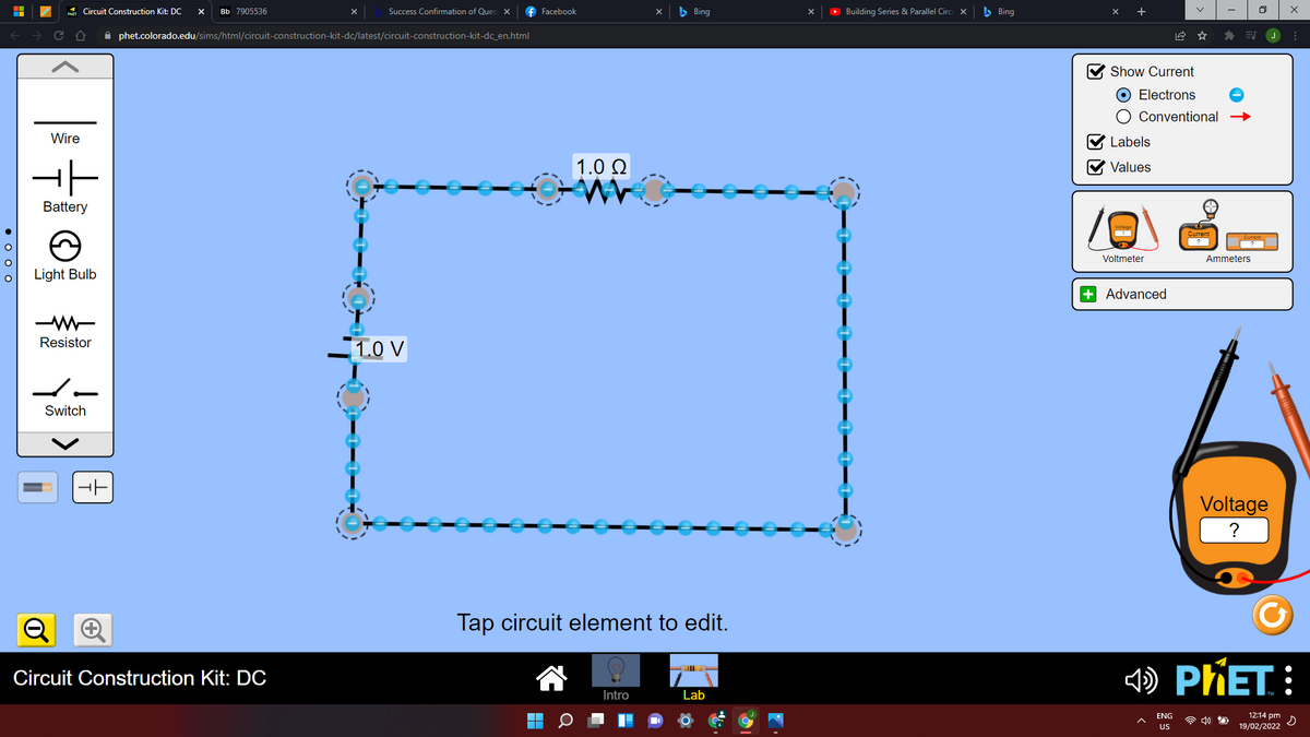* Circuit Construction Kit: DC
f Facebook
x b Bing
O Building Series & Parallel Circ x
b Bing
Bb 7905536
Success Confirmmation of Ques x
i phet.colorado.edu/sims/html/circuit-construction-kit-dc/latest/circuit-construction-kit-dc_en.html
V Show Current
O Electrons
O Conventional
Wire
V Labels
1.0 Q
V Values
Battery
Voltmeter
Ammeters
Light Bulb
+ Advanced
Resistor
1.0 V
6
Switch
Voltage
?
Tap circuit element to edit.
) PŘET :
Circuit Construction Kit: DC
Intro
Lab
ENG
1214 pm
19/02/2022 2
US
of
