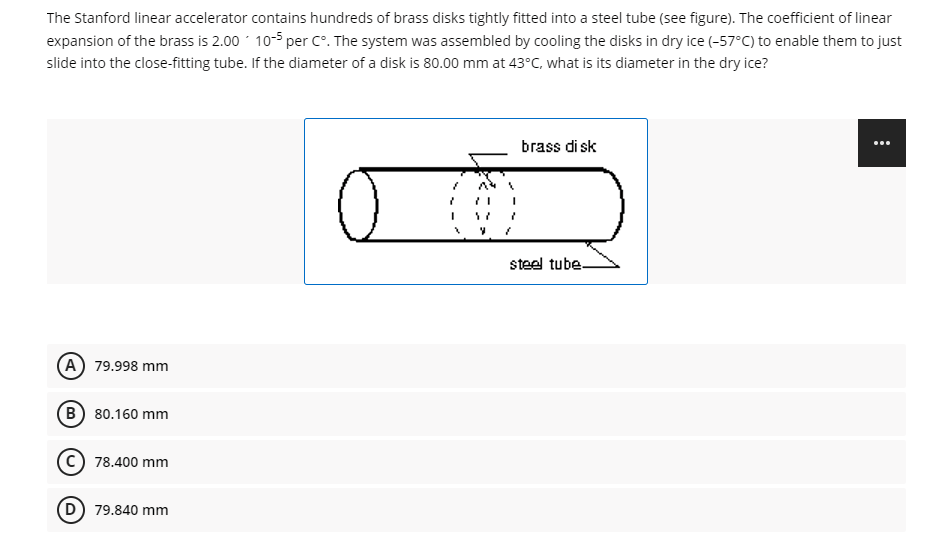 The Stanford linear accelerator contains hundreds of brass disks tightly fitted into a steel tube (see figure). The coefficient of linear
expansion of the brass is 2.00 10-5 per C°. The system was assembled by cooling the disks in dry ice (-57°C) to enable them to just
slide into the close-fitting tube. If the diameter of a disk is 80.00 mm at 43°C, what is its diameter in the dry ice?
brass di sk
...
steel tube-
A 79.998 mm
B 80.160 mm
C) 78.400 mm
(D) 79.840 mm
