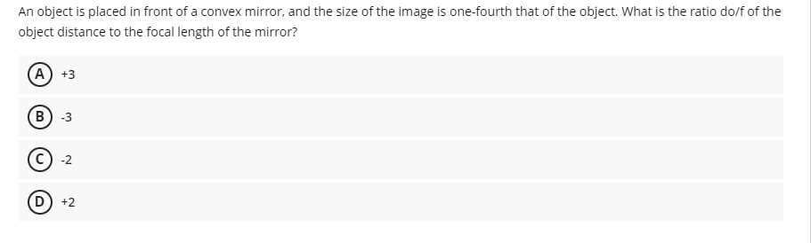 An object is placed in front of a convex mirror, and the size of the image is one-fourth that of the object. What is the ratio do/f of the
object distance to the focal length of the mirror?
(A) +3
B) -3
c) -2
D) +2
