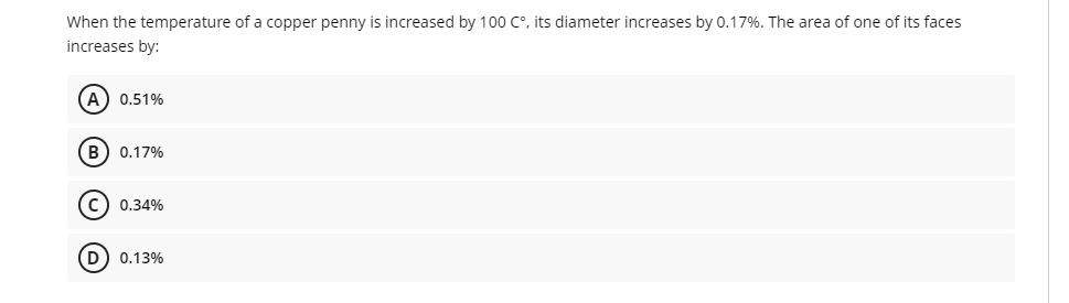 When the temperature of a copper penny is increased by 100 C°, its diameter increases by 0.17%. The area of one of its faces
increases by:
A) 0.51%
B) 0.17%
C) 0.34%
D) 0.13%
