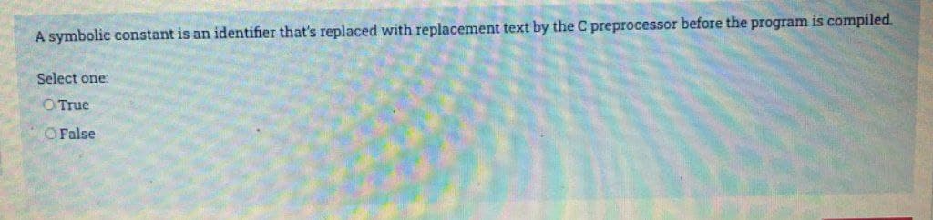 A symbolic constant is an identifier that's replaced with replacement text by the C preprocessor before the program is compiled.
Select one:
O True
O False
