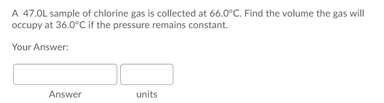 A 47.0L sample of chlorine gas is collected at 66.0°C. Find the volume the gas will
occupy at 36.0°C if the pressure remains constant.
Your Answer:
Answer
units
